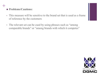 India’s premier M-school 
+ 
 Problems/Cautions: 
• This measure will be sensitive to the brand set that is used as a frame 
of reference by the customers 
• The relevant set can be cued by using phrases such as “among 
comparable brands” or “among brands with which it competes” 
 