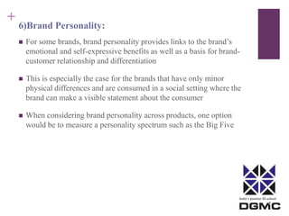 India’s premier M-school 
+ 
6)Brand Personality: 
 For some brands, brand personality provides links to the brand’s 
emotional and self-expressive benefits as well as a basis for brand-customer 
relationship and differentiation 
 This is especially the case for the brands that have only minor 
physical differences and are consumed in a social setting where the 
brand can make a visible statement about the consumer 
 When considering brand personality across products, one option 
would be to measure a personality spectrum such as the Big Five 
 