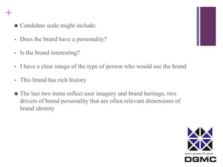 India’s premier M-school 
+ 
 Candidate scale might include: 
• Does the brand have a personality? 
• Is the brand interesting? 
• I have a clear image of the type of person who would use the brand 
• This brand has rich history 
 The last two items reflect user imagery and brand heritage, two 
drivers of brand personality that are often relevant dimensions of 
brand identity 
 