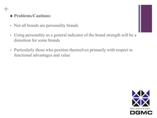 India’s premier M-school 
+ 
 Problems/Cautions: 
• Not all brands are personality brands 
• Using personality as a general indicator of the brand strength will be a 
distortion for some brands 
• Particularly those who position themselves primarily with respect to 
functional advantages and value 
 