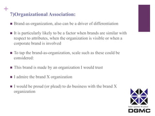 India’s premier M-school 
+ 
7)Organizational Association: 
 Brand-as-organization, also can be a driver of differentiation 
 It is particularly likely to be a factor when brands are similar with 
respect to attributes, when the organization is visible or when a 
corporate brand is involved 
 To tap the brand-as-organization, scale such as these could be 
considered: 
 This brand is made by an organization I would trust 
 I admire the brand X organization 
 I would be proud (or plead) to do business with the brand X 
organization 
 