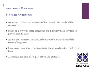 India’s premier M-school 
+ 
Awareness Measures 
8)Brand Awareness: 
 Awareness reflects the presence of the brand in the minds of the 
customers 
 It can be a driver in some categories and it usually has a key role to 
play in brand equity 
 Awareness measures can reflect the scope of the brand’s reach in 
terms of segments 
 Increasing awareness is one mechanism to expand market reach of the 
brand 
 Awareness can also affect perception and attitudes 
 
