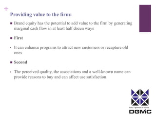 India’s premier M-school 
+ 
Providing value to the firm: 
 Brand equity has the potential to add value to the firm by generating 
marginal cash flow in at least half dozen ways 
 First 
• It can enhance programs to attract new customers or recapture old 
ones 
 Second 
• The perceived quality, the associations and a well-known name can 
provide reasons to buy and can affect use satisfaction 
 