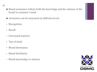 India’s premier M-school 
+ 
 Brand awareness reflects both the knowledge and the salience of the 
brand in customer’s mind 
 Awareness can be measured on different levels: 
• Recognition 
• Recall 
• Graveyard statistics 
• Top of mind 
• Brand dominance 
• Brand familiarity 
• Brand knowledge or salience 
 