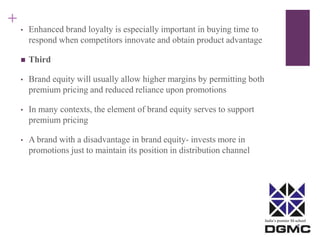 India’s premier M-school 
+ 
• Enhanced brand loyalty is especially important in buying time to 
respond when competitors innovate and obtain product advantage 
 Third 
• Brand equity will usually allow higher margins by permitting both 
premium pricing and reduced reliance upon promotions 
• In many contexts, the element of brand equity serves to support 
premium pricing 
• A brand with a disadvantage in brand equity- invests more in 
promotions just to maintain its position in distribution channel 
 