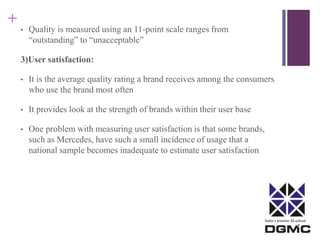India’s premier M-school 
+ 
• Quality is measured using an 11-point scale ranges from 
“outstanding” to “unacceptable” 
3)User satisfaction: 
• It is the average quality rating a brand receives among the consumers 
who use the brand most often 
• It provides look at the strength of brands within their user base 
• One problem with measuring user satisfaction is that some brands, 
such as Mercedes, have such a small incidence of usage that a 
national sample becomes inadequate to estimate user satisfaction 
 