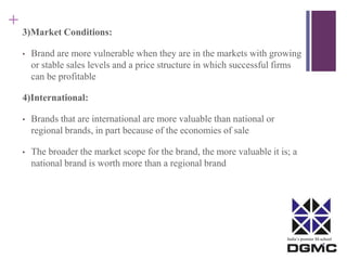 India’s premier M-school 
+ 
3)Market Conditions: 
• Brand are more vulnerable when they are in the markets with growing 
or stable sales levels and a price structure in which successful firms 
can be profitable 
4)International: 
• Brands that are international are more valuable than national or 
regional brands, in part because of the economies of sale 
• The broader the market scope for the brand, the more valuable it is; a 
national brand is worth more than a regional brand 
 