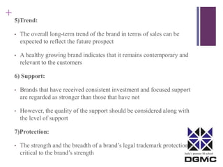India’s premier M-school 
+ 
5)Trend: 
• The overall long-term trend of the brand in terms of sales can be 
expected to reflect the future prospect 
• A healthy growing brand indicates that it remains contemporary and 
relevant to the customers 
6) Support: 
• Brands that have received consistent investment and focused support 
are regarded as stronger than those that have not 
• However, the quality of the support should be considered along with 
the level of support 
7)Protection: 
• The strength and the breadth of a brand’s legal trademark protection is 
critical to the brand’s strength 
 