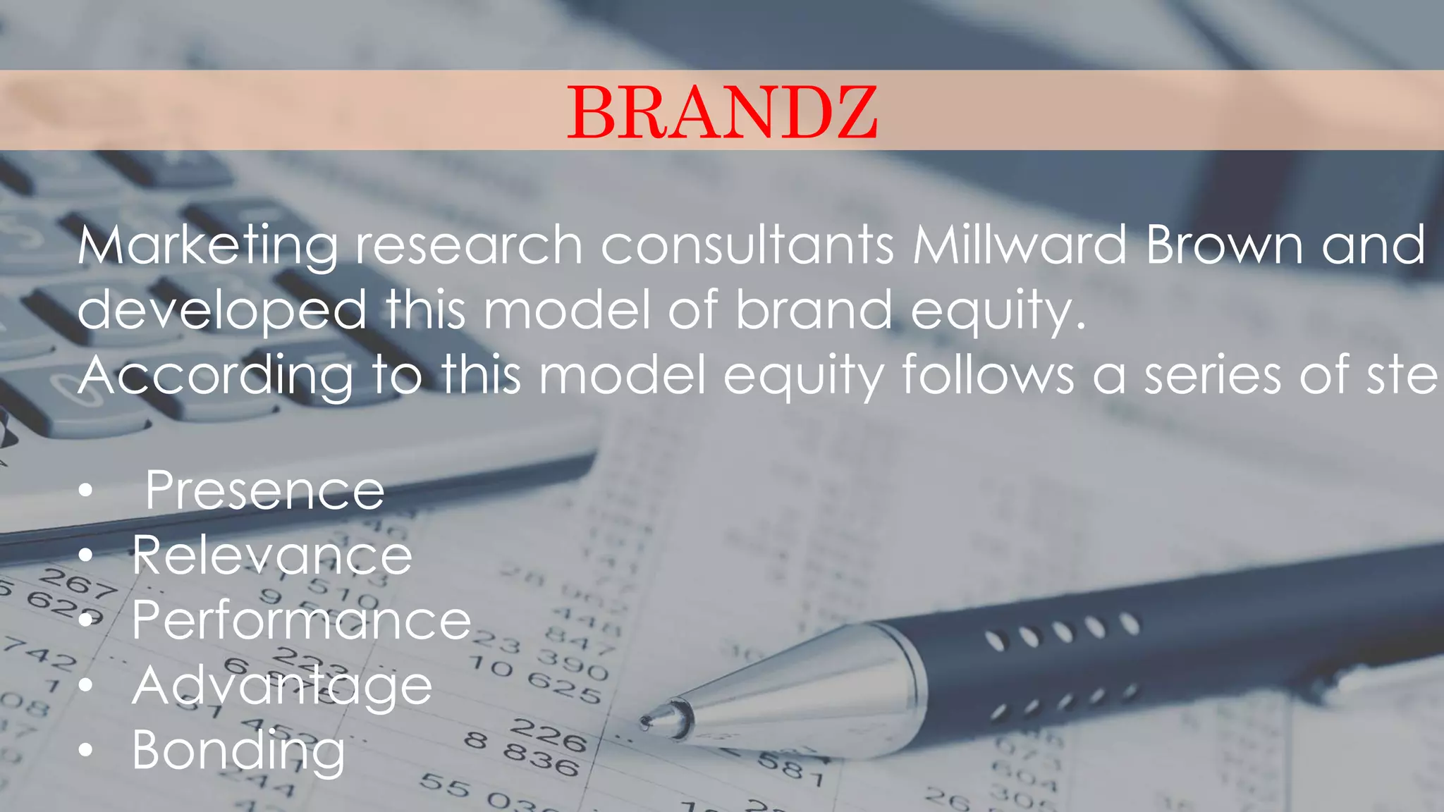 BRANDZ
Marketing research consultants Millward Brown and W
developed this model of brand equity.
According to this model equity follows a series of step
• Presence
• Relevance
• Performance
• Advantage
• Bonding