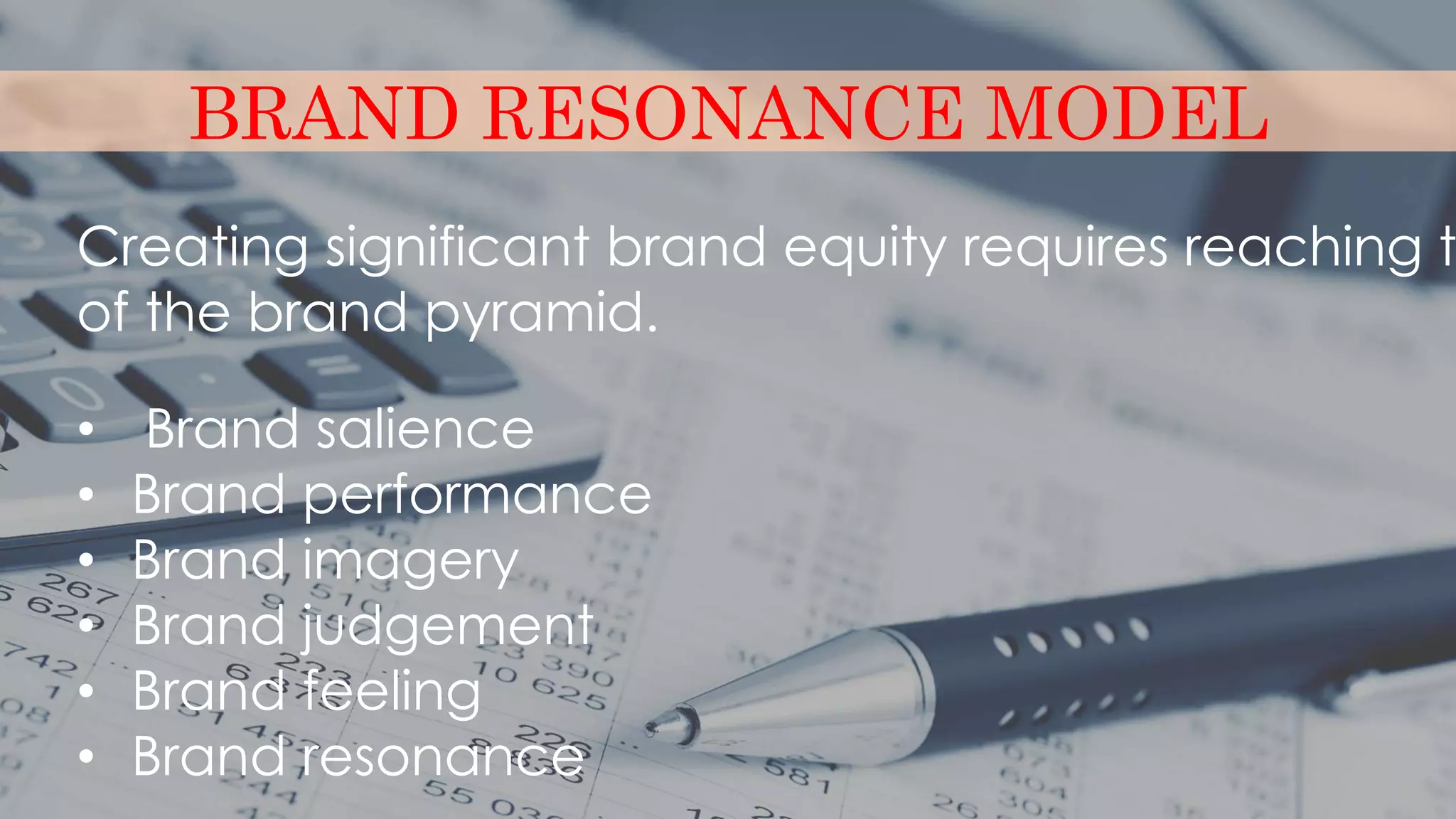 BRAND RESONANCE MODEL
Creating significant brand equity requires reaching t
of the brand pyramid.
• Brand salience
• Brand performance
• Brand imagery
• Brand judgement
• Brand feeling
• Brand resonance