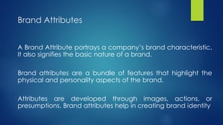 Brand Attributes
A Brand Attribute portrays a company’s brand characteristic.
It also signifies the basic nature of a brand.
Brand attributes are a bundle of features that highlight the
physical and personality aspects of the brand.
Attributes are developed through images, actions, or
presumptions. Brand attributes help in creating brand identity
 