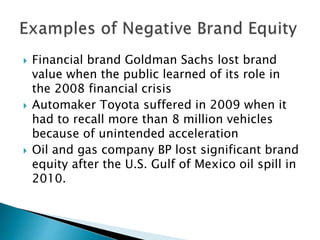  Financial brand Goldman Sachs lost brand
value when the public learned of its role in
the 2008 financial crisis
 Automaker Toyota suffered in 2009 when it
had to recall more than 8 million vehicles
because of unintended acceleration
 Oil and gas company BP lost significant brand
equity after the U.S. Gulf of Mexico oil spill in
2010.
 