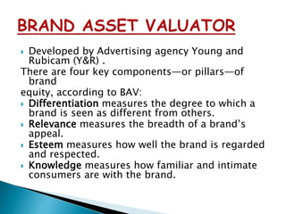  Developed by Advertising agency Young and
Rubicam (Y&R) .
There are four key components—or pillars—of
brand
equity, according to BAV:
 Differentiation measures the degree to which a
brand is seen as different from others.
 Relevance measures the breadth of a brand’s
appeal.
 Esteem measures how well the brand is regarded
and respected.
 Knowledge measures how familiar and intimate
consumers are with the brand.
 