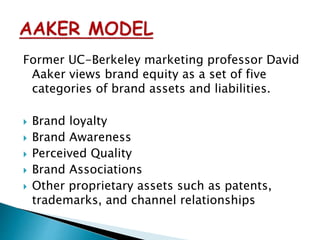 Former UC-Berkeley marketing professor David
Aaker views brand equity as a set of five
categories of brand assets and liabilities.
 Brand loyalty
 Brand Awareness
 Perceived Quality
 Brand Associations
 Other proprietary assets such as patents,
trademarks, and channel relationships
 