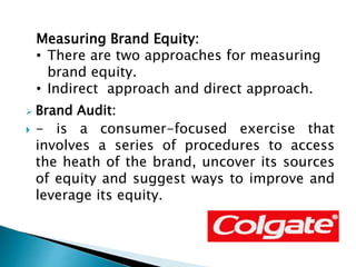  Brand Audit:
 - is a consumer-focused exercise that
involves a series of procedures to access
the heath of the brand, uncover its sources
of equity and suggest ways to improve and
leverage its equity.
Measuring Brand Equity:
• There are two approaches for measuring
brand equity.
• Indirect approach and direct approach.
 