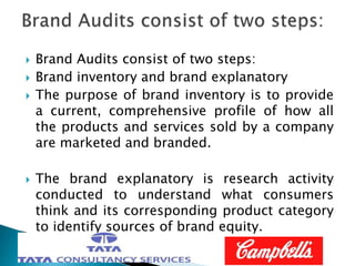  Brand Audits consist of two steps:
 Brand inventory and brand explanatory
 The purpose of brand inventory is to provide
a current, comprehensive profile of how all
the products and services sold by a company
are marketed and branded.
 The brand explanatory is research activity
conducted to understand what consumers
think and its corresponding product category
to identify sources of brand equity.
 