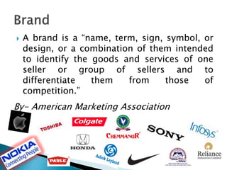  A brand is a “name, term, sign, symbol, or
design, or a combination of them intended
to identify the goods and services of one
seller or group of sellers and to
differentiate them from those of
competition.”
By- American Marketing Association
 