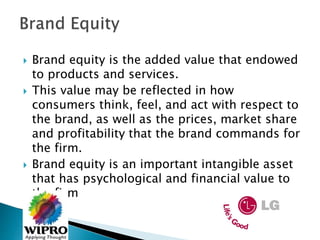  Brand equity is the added value that endowed
to products and services.
 This value may be reflected in how
consumers think, feel, and act with respect to
the brand, as well as the prices, market share
and profitability that the brand commands for
the firm.
 Brand equity is an important intangible asset
that has psychological and financial value to
the firm
 