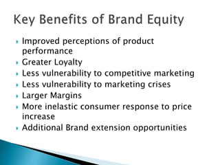  Improved perceptions of product
performance
 Greater Loyalty
 Less vulnerability to competitive marketing
 Less vulnerability to marketing crises
 Larger Margins
 More inelastic consumer response to price
increase
 Additional Brand extension opportunities
 