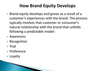  Brand equity develops and grows as a result of a
customer’s experiences with the brand. The process
typically involves that customer or consumer’s
natural relationship with the brand that unfolds
following a predictable model:
 Awareness
 Recognition
 Trial
 Preference
 Loyalty
 