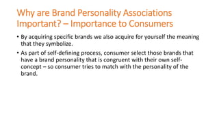 Why are Brand Personality Associations
Important? – Importance to Consumers
• By acquiring specific brands we also acquire for yourself the meaning
that they symbolize.
• As part of self-defining process, consumer select those brands that
have a brand personality that is congruent with their own self-
concept – so consumer tries to match with the personality of the
brand.
 
