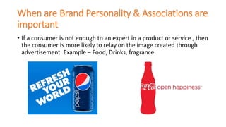 When are Brand Personality & Associations are
important
• If a consumer is not enough to an expert in a product or service , then
the consumer is more likely to relay on the image created through
advertisement. Example – Food, Drinks, fragrance
 
