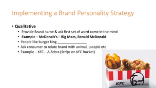 Implementing a Brand Personality Strategy
• Qualitative
• Provide Brand name & ask first set of word come in the mind
• Example – McDonals’s – Big Macs, Ronald McDonald
• People like burger king _______________
• Ask consumer to relate brand with animal , people etc
• Example – KFC – A Zebra (Strips on KFC Bucket)
 