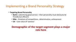 Implementing a Brand Personality Strategy
• Targeting Brand Personality
• Bank is advertising good service – then personality must obviously be
friendly but efficient.
• Nike – Emotions of competitions , determination, achievement
• CK – Core value of ‘sexiness’
Demographic of the target segment plays a major
role here
 