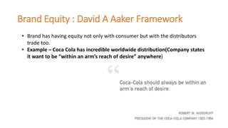 Brand Equity : David A Aaker Framework
• Brand has having equity not only with consumer but with the distributors
trade too.
• Example – Coca Cola has incredible worldwide distribution(Company states
it want to be “within an arm’s reach of desire” anywhere)
 