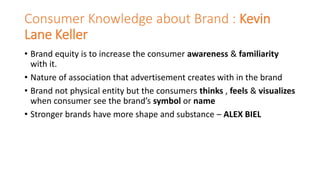 Consumer Knowledge about Brand : Kevin
Lane Keller
• Brand equity is to increase the consumer awareness & familiarity
with it.
• Nature of association that advertisement creates with in the brand
• Brand not physical entity but the consumers thinks , feels & visualizes
when consumer see the brand’s symbol or name
• Stronger brands have more shape and substance – ALEX BIEL
 