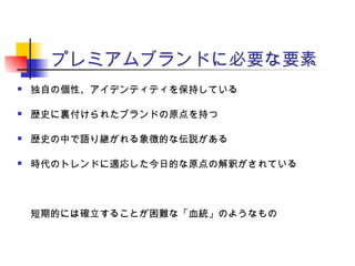 プレミアムブランドに必要な要素
 独自の個性、アイデンティティを保持している
 歴史に裏付けられたブランドの原点を持つ
 歴史の中で語り継がれる象徴的な伝説がある
 時代のトレンドに適応した今日的な原点の解釈がされている
短期的には確立することが困難な「血統」のようなもの
 
