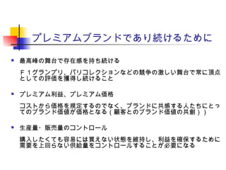 プレミアムブランドであり続けるために
 最高峰の舞台で存在感を持ち続ける
Ｆ１グランプリ、パリコレクションなどの競争の激しい舞台で常に頂点
としての評価を獲得し続けること
 プレミアム利益、プレミアム価格
コストから価格を規定するのでなく、ブランドに共感する人たちにとっ
てのブランド価値が価格となる（顧客とのブランド価値の共創））
 生産量・販売量のコントロール
購入したくても容易には買えない状態を維持し、利益を確保するために
需要を上回らない供給量をコントロールすることが必要になる
 