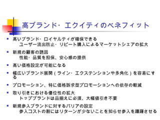 高ブランド・エクイティのベネフィット
 高いブランド・ロイヤルティが確保できる
　ユーザー流出防止・リピート購入によるマーケットシェアの拡大
 新規の顧客の誘因
　性能・品質を担保、安心感の提供
 高い価格設定が可能になる
 幅広いブランド展開（ライン・エクステンションや多角化）を容易にす
る
 プロモーション、特に価格訴求型プロモーションへの依存の軽減
 取り引きにおける優位性の拡大
　トップブランドは品揃えに必須、大幅値引き不要
 新規参入ブランドに対するバリアの設定
　参入コストの割にはリターンが少ないことを知らせ参入を躊躇させる
 