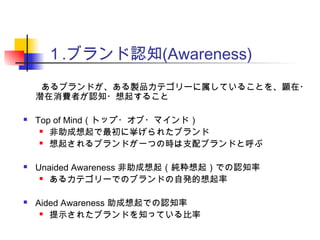 １.ブランド認知(Awareness)
　　あるブランドが、ある製品カテゴリーに属していることを、顕在・
潜在消費者が認知・想起すること
 Top of Mind（トップ・オブ・マインド）
 非助成想起で最初に挙げられたブランド
 想起されるブランドが一つの時は支配ブランドと呼ぶ
 Unaided Awareness 非助成想起（純粋想起）での認知率
 あるカテゴリーでのブランドの自発的想起率
 Aided Awareness 助成想起での認知率
 提示されたブランドを知っている比率
 