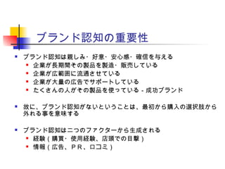 ブランド認知の重要性
 ブランド認知は親しみ・好意・安心感・確信を与える
 企業が長期間その製品を製造・販売している
 企業が広範囲に流通させている
 企業が大量の広告でサポートしている
 たくさんの人がその製品を使っている－成功ブランド
 故に、ブランド認知がないということは、最初から購入の選択肢から
外れる事を意味する
 ブランド認知は二つのファクターから生成される
 経験（購買・使用経験、店頭での目撃）
 情報（広告、ＰＲ、口コミ）
 