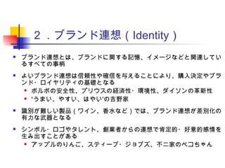 ２．ブランド連想（Identity）
 ブランド連想とは、ブランドに関する記憶、イメージなどと関連してい
るすべての事柄
 よいブランド連想は信頼性や確信を与えることにより、購入決定やブラ
ンド・ロイヤリティの基礎となる
 ボルボの安全性、プリウスの経済性・環境性、ダイソンの革新性
 “ ”うまい、やすい、はやい の吉野家
 識別が難しい製品（ワイン、香水など）では、ブランド連想が差別化の
有力な武器となる
 シンボル・ロゴやタレント、創業者からの連想で肯定的・好意的感情を
生み出すことがある
 アップルのりんご、スティーブ・ジョブズ、不二家のペコちゃん
 
