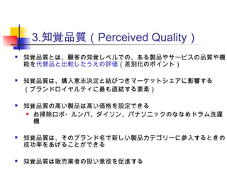 3.知覚品質（Perceived Quality）
 知覚品質とは、顧客の知覚レベルでの、ある製品やサービスの品質や機
能を代替品と比較したうえの評価（差別化のポイント）
 知覚品質は、購入意志決定と結びつきマーケットシェアに影響する
（ブランドロイヤルティに最も直結する要素）
 知覚品質の高い製品は高い価格を設定できる
 お掃除ロボ・ルンバ、ダイソン、パナソニックのななめドラム洗濯
機
 知覚品質は、そのブランド名で新しい製品カテゴリーに参入するときの
成功率をあげることができる
 知覚品質は販売業者の扱い意欲を促進する
 