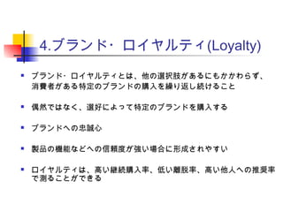 4.ブランド・ロイヤルティ(Loyalty)
 ブランド・ロイヤルティとは、他の選択肢があるにもかかわらず、
消費者がある特定のブランドの購入を繰り返し続けること
 偶然ではなく、選好によって特定のブランドを購入する
 ブランドへの忠誠心
 製品の機能などへの信頼度が強い場合に形成されやすい
 ロイヤルティは、高い継続購入率、低い離脱率、高い他人への推奨率
で測ることができる
 