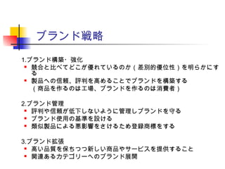 ブランド戦略
1.ブランド構築・強化
 競合と比べてどこが優れているのか（差別的優位性）を明らかにす
る
 製品への信頼、評判を高めることでブランドを構築する
（商品を作るのは工場、ブランドを作るのは消費者）
2.ブランド管理
 評判や信頼が低下しないように管理しブランドを守る
 ブランド使用の基準を設ける
 類似製品による悪影響をさけるため登録商標をする
3.ブランド拡張
 高い品質を保ちつつ新しい商品やサービスを提供すること
 関連あるカテゴリーへのブランド展開
 