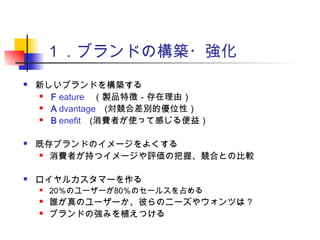 １．ブランドの構築・強化
 新しいブランドを構築する
 Ｆeature　（製品特徴－存在理由）
 Ａdvantage　(対競合差別的優位性）
 Ｂenefit　(消費者が使って感じる便益）
 既存ブランドのイメージをよくする
 消費者が持つイメージや評価の把握、競合との比較
 ロイヤルカスタマーを作る
 20％のユーザーが80％のセールスを占める
 誰が真のユーザーか、彼らのニーズやウォンツは？
 ブランドの強みを植えつける
 