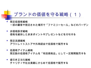 ブランドの価値を守る戦略（１）
 限定低価格戦略
一部の顧客や限定された場所で「ファミリーセール」などのバーゲン
 非価格訴求戦略
価格を維持したままポイントやプレゼントなどを付与する
 限定流通戦略
アウトレットストアや外商経由で低価格で販売する
 低価格アイテム戦略
限定数の低価格アイテムを「特別規格品」として一定期間販売する
 値引き正当化戦略
チャリティや社会貢献にからめて低価格で販売する
 
