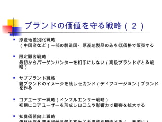 ブランドの価値を守る戦略（２）
 原産地差別化戦略
（中国産など）一部の製造国・原産地製品のみを低価格で販売する
 限定顧客戦略
最初からバーゲンハンターを相手にしない（高級ブランドがとる戦
略）
 サブブランド戦略
親ブランドのイメージを残しセカンド（ディフュージョン）ブランド
を作る
 コアユーザー戦略（インフルエンサー戦略）
初期にコアユーザーを形成し口コミや影響力で顧客を拡大する
 知覚価値向上戦略
 