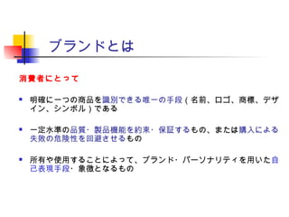 ブランドとは
消費者にとって
 明確に一つの商品を識別できる唯一の手段（名前、ロゴ、商標、デザ
イン、シンボル）である
 一定水準の品質・製品機能を約束・保証するもの、または購入による
失敗の危険性を回避させるもの
 所有や使用することによって、ブランド・パーソナリティを用いた自
己表現手段・象徴となるもの
 