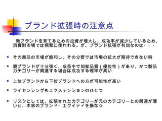 ブランド拡張時の注意点
　　新ブランドを育てるための投資が増大し、成功率が減少しているため、
消費財市場では頻繁に使われる。が、ブランド拡張が有効なのは・・・
 その商品の市場が飽和し、その分野では市場の拡大が期待できない時
 親ブランドが十分強く、成長中で知覚品質（優位性）があり、かつ製品
カテゴリーが関連する場合は成功する確率が高い
 上位ブランドから下位ブランドへの方が可能性が高い
 ライセンシングもエクステンションのひとつ
 リスクとしては、拡張されたカテゴリーが元のカテゴリーとの関連が薄
いと、本家のブランド・エクイティを損なう
 