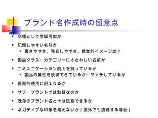 ブランド名作成時の留意点
 商標として登録可能か
 記憶しやすい名前か
 書きやすさ、発音しやすさ、視覚的イメージは？
 製品クラス・カテゴリーにふさわしい名前か
 コミュニケーション能力を持っているか
 製品の属性を表現できているか・マッチしているか
 長期的使用に耐えうるか
 サブ・ブランドでは駄目なのか
 既存のブランド名と十分区別できるか
 ネガティブな印象を与えないか（国外でも流通する場合）
 