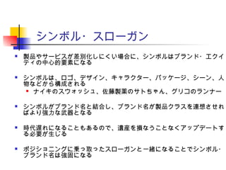 シンボル・スローガン
 製品やサービスが差別化しにくい場合に、シンボルはブランド・エクイ
ティの中心的要素になる
 シンボルは、ロゴ、デザイン、キャラクター、パッケージ、シーン、人
物などから構成される
 ナイキのスウォッシュ、佐藤製薬のサトちゃん、グリコのランナー
 シンボルがブランド名と結合し、ブランド名が製品クラスを連想させれ
ばより強力な武器となる
 時代遅れになることもあるので、遺産を損なうことなくアップデートす
る必要が生じる
 ポジショニングに乗っ取ったスローガンと一緒になることでシンボル・
ブランド名は強固になる
 
