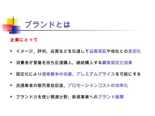 ブランドとは
企業にとって
 イメージ、評判、品質などを伝達して品質保証や他社との差別化
 消費者が愛着を持ち反復購入、継続購入する顧客固定化効果
 固定化により価格競争の回避、プレミアムプライスを可能にする
 流通業者の販売意欲促進、プロモーションコストの効率化
 ブランド力を使い関連分野、新規事業へのブランド展開
 