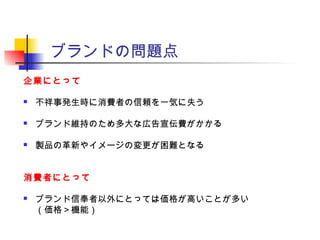 ブランドの問題点
企業にとって
 不祥事発生時に消費者の信頼を一気に失う
 ブランド維持のため多大な広告宣伝費がかかる
 製品の革新やイメージの変更が困難となる
消費者にとって
 ブランド信奉者以外にとっては価格が高いことが多い
（価格＞機能）
 