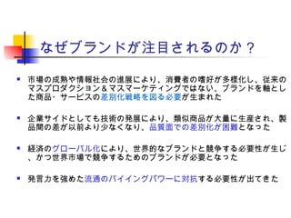 なぜブランドが注目されるのか？
 市場の成熟や情報社会の進展により、消費者の嗜好が多様化し、従来の
マスプロダクション＆マスマーケティングではない、ブランドを軸とし
た商品・サービスの差別化戦略を図る必要が生まれた
 企業サイドとしても技術の発展により、類似商品が大量に生産され、製
品間の差が以前より少なくなり、品質面での差別化が困難となった
 経済のグローバル化により、世界的なブランドと競争する必要性が生じ
、かつ世界市場で競争するためのブランドが必要となった
 発言力を強めた流通のバイイングパワーに対抗する必要性が出てきた
 