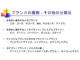 ブランドの種類－その他の分類法
• 世界的に通用するメガブランド
– コカ・コーラ、ケロッグ、IBM、デルモンテ、アップル
• 世界的に通用するニッチブランド（プレミアムブランド）
– ルイ・ヴィトン、バーバリー、ダンヒル、ゴディバ
• ナショナルブランドに対するプライベートブランド
– プレジデントチョイス、トップバリュ、セブンプレミアム
• カテゴリーブランド（リスクの分散）
– グッドニューズ（ジレットのディスポーザブル）、セイコーとアルバ
 